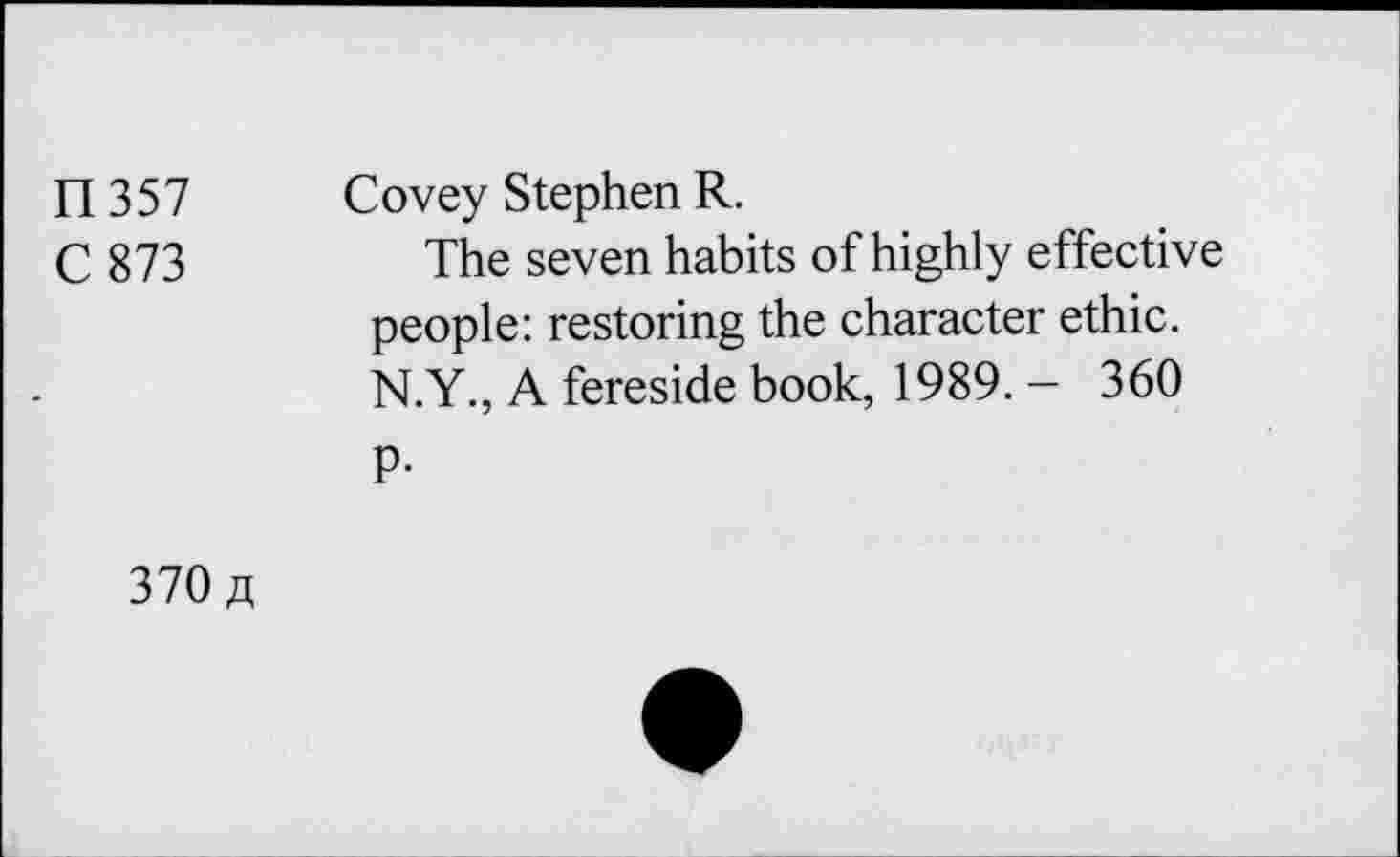 ﻿n 357
C873
Covey Stephen R.
The seven habits of highly effective people: restoring the character ethic. N.Y., A fereside book, 1989. — 360
P-
370 a